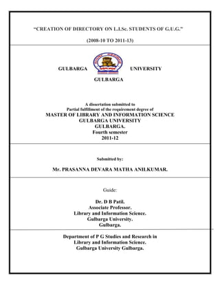 “CREATION OF DIRECTORY ON L.I.Sc. STUDENTS OF G.U.G.”
(2008-10 TO 2011-13)
GULBARGA UNIVERSITY
GULBARGA
A dissertation submitted to
Partial fulfillment of the requirement degree of
MASTER OF LIBRARY AND INFORMATION SCIENCE
GULBARGA UNIVERSITY
GULBARGA.
Fourth semester
2011-12
Submitted by:
Mr. PRASANNA DEVARA MATHA ANILKUMAR.
Guide:
Dr. D B Patil.
Associate Professor.
Library and Information Science.
Gulbarga University.
Gulbarga.
Department of P G Studies and Research in
Library and Information Science.
Gulbarga University Gulbarga.
 