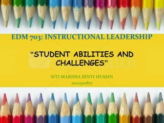EDM 703: INSTRUCTIONAL LEADERSHIP
“STUDENT ABILITIES AND
CHALLENGES”
SITI MARISSA BINTI HUSSIN
2012510817
 