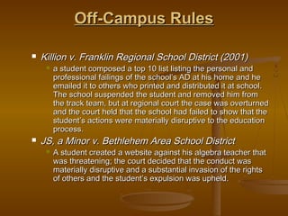 Off-Campus Rules

   Killion v. Franklin Regional School District (2001)
        a student composed a top 10 list listing the personal and
         professional failings of the school’s AD at his home and he
         emailed it to others who printed and distributed it at school.
         The school suspended the student and removed him from
         the track team, but at regional court the case was overturned
         and the court held that the school had failed to show that the
         student’s actions were materially disruptive to the education
         process.
   JS, a Minor v. Bethlehem Area School District
        A student created a website against his algebra teacher that
         was threatening; the court decided that the conduct was
         materially disruptive and a substantial invasion of the rights
         of others and the student’s expulsion was upheld.
 