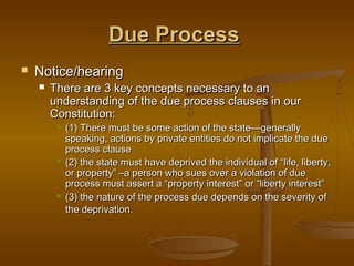 Due Process
   Notice/hearing
       There are 3 key concepts necessary to an
        understanding of the due process clauses in our
        Constitution:
            (1) There must be some action of the state—generally
             speaking, actions by private entities do not implicate the due
             process clause
            (2) the state must have deprived the individual of “life, liberty,
             or property” –a person who sues over a violation of due
             process must assert a “property interest” or “liberty interest”
            (3) the nature of the process due depends on the severity of
             the deprivation.
 