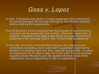 Goss v. Lopez
In Ohio, 9 students were given a 10-day suspension from school and
   the school principal did not hold hearings for the affected students
   before ordering the suspensions.

The US Supreme Court concluded that due process is required before
  a student can be suspended from school. Since the “deprivation of
  property” imposed by the state is less harsh in a case of short-term
  suspension, the “process” that is “due” is much less burdensome.

In this case, the Court concluded that, because the state provides
    compulsory schooling, even a short-term suspension deprives the
    student of a property right and, thus, requires due process. In cases
    of suspensions of 10 days or less, the Court ruled that due process
    requires school officials to give the student informal notice of the
    misbehavior and an opportunity to offer an explanation.
 