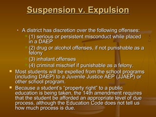 Suspension v. Expulsion

    •  A district has discretion over the following offenses:
          (1) serious or persistent misconduct while placed
           in a DAEP
          (2) drug or alcohol offenses, if not punishable as a
           felony
          (3) inhalant offenses
          (4) criminal mischief if punishable as a felony.
   Most students will be expelled from the school programs
    (including DAEP) to a Juvenile Justice AEP (JJAEP) or
    other school program.
   Because a student’s “property right” to a public
    education is being taken, the 14th amendment requires
    that the student be afforded an appropriate level of due
    process, although the Education Code does not tell us
    how much process is due.
 