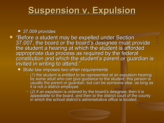 Suspension v. Expulsion

       37.009 provides
   “Before a student may be expelled under Section
    37.007, the board or the board’s designee must provide
    the student a hearing at which the student is afforded
    appropriate due process as required by the federal
    constitution and which the student’s parent or guardian is
    invited in writing to attend.”
       State law imposes two other requirements
            (1) the student is entitled to be represented at an expulsion hearing
             by some adult who can give guidance to the student; this person is
             usually the parent or guardian, but can be someone else, as long as
             it is not a district employee
            (2) if an expulsion is ordered by the board’s designee, then it is
             appealable to the board, and then to the district court of the county
             in which the school district’s administrative office is located.
 