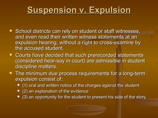 Suspension v. Expulsion

   School districts can rely on student or staff witnesses,
    and even read their written witness statements at an
    expulsion hearing, without a right to cross-examine by
    the accused student.
   Courts have decided that such prerecorded statements
    (considered hear-say in court) are admissible in student
    discipline matters.
   The minimum due process requirements for a long-term
    expulsion consist of:
       (1) oral and written notice of the charges against the student
       (2) an explanation of the evidence
       (3) an opportunity for the student to present his side of the story.
 