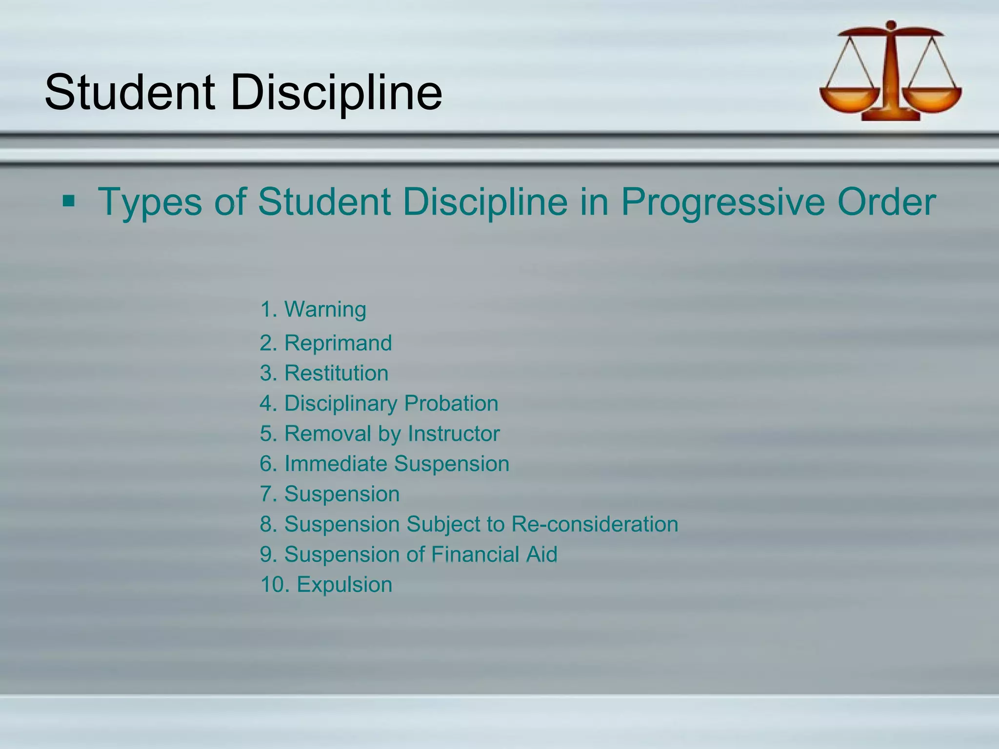 Student Discipline Types of Student Discipline in Progressive Order 1. Warning 2. Reprimand 3. Restitution 4. Disciplinary Probation 5. Removal by Instructor 6. Immediate Suspension 7. Suspension 8. Suspension Subject to Re-consideration 9. Suspension of Financial Aid 10. Expulsion