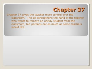 Chapter 37 Chapter 37 gives the teacher more control over the classroom.  The bill strengthens the hand of the teacher who wants to remove an unruly student from the classroom, but perhaps not as much as some teachers would like. 
