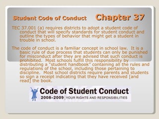 Student Code of Conduct  Chapter 37 TEC 37.001 (a) requires districts to adopt a student code of conduct that will specify standards for student conduct and outline the types of behavior that might get a student in trouble in school.  The code of conduct is a familiar concept in school law.  It is a basic rule of due process that students can only be punished for misconduct after they are advised that such conduct is prohibited.  Most schools fulfill this responsibility by distributing a “student handbook” containing all the rules and regulations of the school, including those pertaining to discipline.  Most school districts require parents and students so sign a receipt indicating that they have received [and read] the book. 