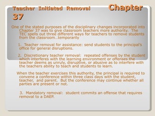 Teacher Initiated Removal  Chapter 37 One of the stated purposes of the disciplinary changes incorporated into Chapter 37 was to give classroom teachers more authority.  The TEC spells out three different ways for teachers to remove students from the classroom…temporarily 1.  Teacher removal for assistance: send students to the principal’s office for general disruptions. 2.  Discretionary teacher removal:  repeated offenses by the student which interferes with the learning environment or offenses the teacher deems as unruly, disruptive, or abusive as to interfere with the teachers ability to teach and students to learn. When the teacher exercises this authority, the principal is required to convene a conference within three class days with the student, teacher,  and parent.  But the conference may continue whether all parties are present or not. 3.  Mandatory removal:  student commits an offense that requires removal to a DAEP. 