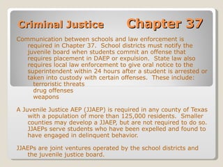 Criminal Justice  Chapter 37 Communication between schools and law enforcement is required in Chapter 37.  School districts must notify the juvenile board when students commit an offense that requires placement in DAEP or expulsion.  State law also requires local law enforcement to give oral notice to the superintendent within 24 hours after a student is arrested or taken into custody with certain offenses.  These include: terroristic threats drug offenses weapons A Juvenile Justice AEP (JJAEP) is required in any county of Texas with a population of more than 125,000 residents.  Smaller counties may develop a JJAEP, but are not required to do so.  JJAEPs serve students who have been expelled and found to have engaged in delinquent behavior.   JJAEPs are joint ventures operated by the school districts and the juvenile justice board. 