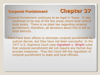 Corporal Punishment  Chapter 37 Corporal Punishment continues to be legal in Texas.  It also continues to be one of the few areas where local control truly exists.  There is no state law regarding corporal punishment, therefore, all decisions about this is left to local districts. There have been efforts to eliminate corporal punishment by judicial decree, but they have not been successful. In the 1977 U.S. Supreme Court case  Ingraham v. Wright  ruled that corporal punishment did not require any formal due process measures.  Thus the Court left the regulation of corporal punishment to state and local officials. 
