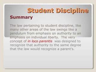 Student Discipline Summary The law pertaining to student discipline, like many other areas of the law swings like a pendulum from emphasis on authority to an emphasis on individual liberty.  The very concept of  in loco parentis   was designed to recognize that authority to the same degree that the law would recognize a parent’s. 