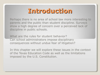 Introduction Perhaps there is no area of school law more interesting to parents and the public than student discipline. Surveys show a high degree of concern over a perceived lack of discipline in public schools.  What are the rules for student behavior? Can school administrators impose disciplinary consequences without undue fear of litigation? In this chapter we will explore these issues in the context of the Texas Education Code as well as the limitations imposed by the U.S. Constitution. 