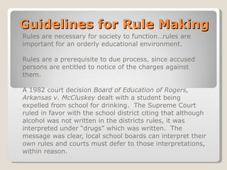 Guidelines for Rule Making Rules are necessary for society to function…rules are important for an orderly educational environment. Rules are a prerequisite to due process, since accused persons are entitled to notice of the charges against them. A 1982 court decision  Board of Education of Rogers, Arkansas v. McCluskey  dealt with a student being expelled from school for drinking.  The Supreme Court ruled in favor with the school district citing that although alcohol was not written in the districts rules, it was interpreted under “drugs” which was written.  The message was clear, local school boards can interpret their own rules and courts must defer to those interpretations, within reason. 