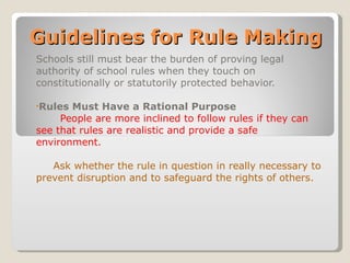 Guidelines for Rule Making Schools still must bear the burden of proving legal authority of school rules when they touch on constitutionally or statutorily protected behavior. Rules Must Have a Rational Purpose People are more inclined to follow rules if they can see that rules are realistic and provide a safe environment. Ask whether the rule in question in really necessary to prevent disruption and to safeguard the rights of others. 