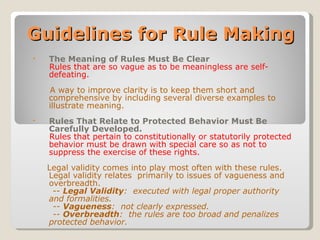 Guidelines for Rule Making The Meaning of Rules Must Be Clear Rules that are so vague as to be meaningless are self-defeating.   A way to improve clarity is to keep them short and comprehensive by including several diverse examples to illustrate meaning. Rules That Relate to Protected Behavior Must Be Carefully Developed. Rules that pertain to constitutionally or statutorily protected behavior must be drawn with special care so as not to suppress the exercise of these rights. Legal validity comes into play most often with these rules.  Legal validity relates  primarily to issues of vagueness and overbreadth. --  Legal Validity :  executed with legal proper authority and formalities. --  Vagueness :  not clearly expressed. --  Overbreadth :  the rules are too broad and penalizes protected behavior. 