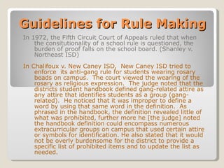 Guidelines for Rule Making In 1972, the Fifth Circuit Court of Appeals ruled that when the consitutionality of a school rule is questioned, the burden of proof falls on the school board. (Shanley v. Northeast ISD) In Chalifoux v. New Caney ISD,  New Caney ISD tried to enforce  its anti-gang rule for students wearing rosary beads on campus.  The court viewed the wearing of the rosary as religious expression.  The judge noted that the districts student handbook defined gang-related attire as any attire that identifies students as a group (gang-related).  He noticed that it was improper to define a word by using that same word in the definition.  As phrased in the handbook, the definition revealed little of what was prohibited, further more he [the judge] noted the handbook definition could encompass numerous extracurricular groups on campus that used certain attire or symbols for identification. He also stated that it would not be overly burdensome for the district to provide a specific list of prohibited items and to update the list as needed. 
