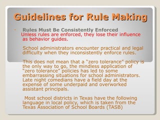 Guidelines for Rule Making Rules Must Be Consistently Enforced Unless rules are enforced, they lose their influence as behavior guides.   School administrators encounter practical and legal difficulty when they inconsistently enforce rules. This does not mean that a “zero tolerance” policy is the only way to go, the mindless application of “zero tolerance” policies has led to some embarrassing situations for school administrators.  Late night comedians have a field day at the expense of some underpaid and overworked assistant principals. Most school districts in Texas have the following language in local policy, which is taken from the Texas Association of School Boards (TASB) 