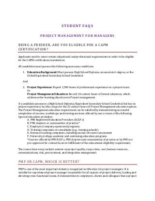 STUDENT FAQS
PROJECT MANAGEMENT FOR MANAGERS
BEING A FRESHER, ARE YOU ELIGIBLE FOR A CAPM
CERTIFICATION?
Applicants need to meet certain educational and professional requirements in order to be eligible
for the CAPM certification examination.
All candidates must possess the following necessary conditions:
1. Education Background: Must possess High School Diploma, an associate’s degree, or the
Global Equivalent Secondary School Credential
And
2. Project Experience: Report 1,500 hours of professional experience on a project team
Or
Project Management Education: Record 23 contact hours of formal education, which
addresses the learning objectives in Project management.
If a candidate possesses a High School Diploma/Equivalent Secondary School Credential but has no
project experience, he/she can go for the 23 contact hours of Project Management education option.
The Project Management education requirement can be satisfied by demonstrating successful
completion of courses, workshops and training sessions offered by one or more of the following
types of education providers:
A. PMI Registered Education Providers (R.E.P.s)
B. PMI chapters or communities of practice*
C. Employer/company-sponsored programs
D. Training companies or consultants (e.g., training schools)
E. Distance-learning companies, including an end-of-course assessment
F. University/college academic and continuing education programs
*Courses offered by PMI R.E.P.s, PMI chapters and communities of practice or by PMI are
pre-approved for contact hours in fulfillment of the educational eligibility requirement.
The course hours may include content on project quality, scope, time, cost, human resources,
communications, risk, procurement, and integration management.
PMP OR CAPM, WHICH IS BETTER?
PMP is one of the most important industry-recognized certification for project managers. It is
suitable for experienced project manager responsible for all aspects of project delivery, leading and
directing cross-functional teams. It demonstrates to employers, clients and colleagues that a project
 