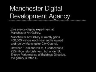 Manchester Digital
Development Agency
-Live energy display experiment at
 Manchester Art Gallery.
-Manchester Art Gallery currently gains
 400,000 visitors each year and is owned
 and run by Manchester City Council.
-Between 1998 and 2002, it underwent a
 £35million refurbishment, but under EU
 Energy Performance of Buildings Directive,
 the gallery is rated G.
 