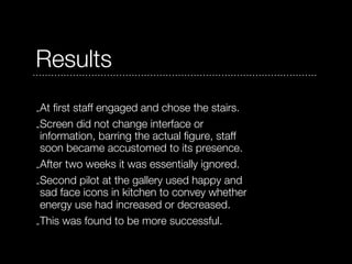 Results
-At first staff engaged and chose the stairs.
-Screen did not change interface or
 information, barring the actual figure, staff
 soon became accustomed to its presence.
-After two weeks it was essentially ignored.
-Second pilot at the gallery used happy and
 sad face icons in kitchen to convey whether
 energy use had increased or decreased.
-This was found to be more successful.
 