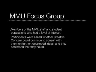 MMU Focus Group
-Members of the MMU staff and student
 populations who had a level of interest.
-Participants were asked whether Creative
 Concern could continue to consult with
 them on further, developed ideas, and they
 confirmed that they could.
 
