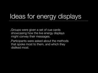 Ideas for energy displays
-Groups were given a set of cue cards
 showcasing how the live energy displays
 might convey their messages.
-Participants were asked about the methods
 that spoke most to them, and which they
 disliked most.
 