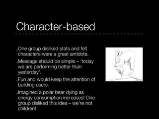 Character-based
-One group disliked stats and felt
 characters were a great antidote.
-Message should be simple – ‘today
 we are performing better than
 yesterday’.
-Fun and would keep the attention of
 building users.
-Imagined a polar bear dying as
 energy consumption increases! One
 group disliked this idea – we’re not
 children!
 