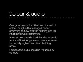 Colour & audio
-One group really liked the idea of a wall of
 colour, or lights that changed colour
 according to how well the building and its
 inhabitants were performing.
-Another group really liked the idea of audio
 as it is difficult to ignore and more inclusive
 for partially sighted and blind building
 users.
-Perhaps the audio could be triggered by
 sensors?
 