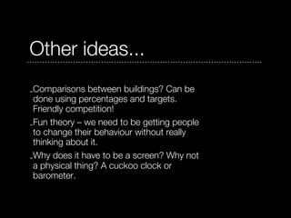 Other ideas...
-Comparisons between buildings? Can be
 done using percentages and targets.
 Friendly competition!
-Fun theory – we need to be getting people
 to change their behaviour without really
 thinking about it.
-Why does it have to be a screen? Why not
 a physical thing? A cuckoo clock or
 barometer.
 