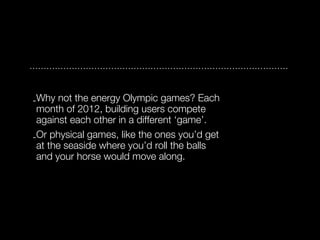 -Why not the energy Olympic games? Each
 month of 2012, building users compete
 against each other in a different ‘game’.
-Or physical games, like the ones you’d get
 at the seaside where you’d roll the balls
 and your horse would move along.
 