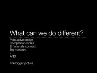 What can we do different?
Persuasive design
Competition works
Emotionally connect
Big numbers
-
AND
-
The bigger picture
 