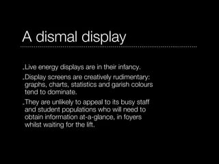 A dismal display
-Live energy displays are in their infancy.
-Display screens are creatively rudimentary:
 graphs, charts, statistics and garish colours
 tend to dominate.
-They are unlikely to appeal to its busy staff
 and student populations who will need to
 obtain information at-a-glance, in foyers
 whilst waiting for the lift.
 