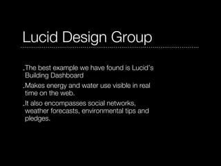 Lucid Design Group
-The best example we have found is Lucid’s
 Building Dashboard
-Makes energy and water use visible in real
 time on the web.
-It also encompasses social networks,
 weather forecasts, environmental tips and
 pledges.
 