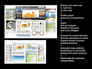 Energy and water use
In real time
On the web
+
Profile pages
Real-time competitions
+
Apps!
Set up budgets
Weather forecasts
and more Widgets
+
Connect to social networks
Browse calendars of events
Explore photos of green
building features
+
Animated data-enabled
illustrations of renewable
energy and water systems
+
Green tips for resource
conservation.
 
