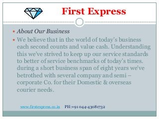 First Express
 About Our Business
 We believe that in the world of today’s business
each second counts and value cash. Understanding
this we've strived to keep up our service standards
to better of service benchmarks of today’s times.
during a short business span of eight years we've
betrothed with several company and semi –
corporate Co. for their Domestic & overseas
courier needs.
www.firstexpress.co.in PH:+91 044-43081732
 