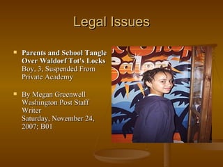 Legal Issues Parents and School Tangle Over Waldorf Tot's Locks Boy, 3, Suspended From Private Academy By Megan Greenwell Washington Post Staff Writer Saturday, November 24, 2007; B01 