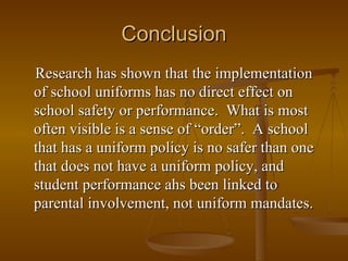Conclusion Research has shown that the implementation of school uniforms has no direct effect on school safety or performance.  What is most often visible is a sense of “order”.  A school that has a uniform policy is no safer than one that does not have a uniform policy, and student performance ahs been linked to parental involvement, not uniform mandates.   