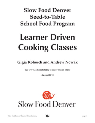 Slow Food Denver
                    Seed-to-Table
                 School Food Program

              Learner Driven
              Cooking Classes
             Gigia Kolouch and Andrew Nowak
                        See www.sfdseedtotable to order lesson plans

                                             August 2012




              Slow Food Denver
Slow Food Denver • Learner Driven Cooking	                             page 1
 
