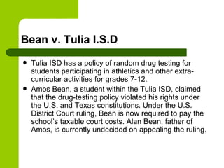 Bean v. Tulia I.S.D Tulia ISD has a policy of random drug testing for students participating in athletics and other extra-curricular activities for grades 7-12. Amos Bean, a student within the Tulia ISD, claimed that the drug-testing policy violated his rights under the U.S. and Texas constitutions. Under the U.S. District Court ruling, Bean is now required to pay the school’s taxable court costs. Alan Bean, father of Amos, is currently undecided on appealing the ruling. 