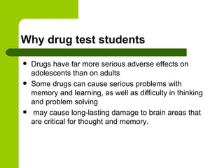 Why drug test students Drugs have far more serious adverse effects on adolescents than on adults Some drugs can cause serious problems with memory and learning, as well as difficulty in thinking and problem solving may cause long-lasting damage to brain areas that are critical for thought and memory.  