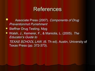 ReferencesReferences
 Associate Press (2007).Associate Press (2007). Components of DrugComponents of Drug
Prevention/not PunishmentPrevention/not Punishment
 Steffner Drug Testing. MpgSteffner Drug Testing. Mpg
 Walsh, J., Kemerer, F., & Maniotis, L. (2005).Walsh, J., Kemerer, F., & Maniotis, L. (2005). TheThe
Educator’s GuideEducator’s Guide toto
TEXAS SCHOOL LAWTEXAS SCHOOL LAW, (6. Th ed). Austin, University of, (6. Th ed). Austin, University of
Texas Press (pp. 372-373).Texas Press (pp. 372-373).
 