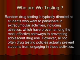 Who are We Testing ?Who are We Testing ?
Random drug testing is typically directed atRandom drug testing is typically directed at
students who want to participate instudents who want to participate in
extracurricular activities, includingextracurricular activities, including
athletics, which have proven among theathletics, which have proven among the
most effective pathways to preventingmost effective pathways to preventing
adolescent drug use. However, all tooadolescent drug use. However, all too
often drug testing policies actually preventoften drug testing policies actually prevent
students from engaging in these activities.students from engaging in these activities.
 