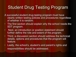 Student Drug Testing ProgramStudent Drug Testing Program
A successful student drug testing program must haveA successful student drug testing program must have
clearly written testing policies and procedures regardlessclearly written testing policies and procedures regardless
of whether it is random.of whether it is random.
• The first section should explain why the school needs theThe first section should explain why the school needs the
SDT program.SDT program.
• Next, an introduction or position statement shouldNext, an introduction or position statement should
further define the role and extent of the program.further define the role and extent of the program.
• Third, a discussion section should address the technicalThird, a discussion section should address the technical
details, options and procedures that the program willdetails, options and procedures that the program will
feature.feature.
• Lastly, the school’s, student’s and parent’s rights andLastly, the school’s, student’s and parent’s rights and
responsibilities should be addressed.responsibilities should be addressed.
 