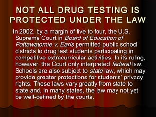 NOT ALL DRUG TESTING ISNOT ALL DRUG TESTING IS
PROTECTED UNDER THE LAWPROTECTED UNDER THE LAW
In 2002, by a margin of five to four, the U.S.In 2002, by a margin of five to four, the U.S.
Supreme Court inSupreme Court in Board of Education ofBoard of Education of
Pottawatomie v. EarlsPottawatomie v. Earls permitted public schoolpermitted public school
districts to drug test students participating indistricts to drug test students participating in
competitive extracurricular activities. In its ruling,competitive extracurricular activities. In its ruling,
however, the Court only interpretedhowever, the Court only interpreted federalfederal law.law.
Schools are also subject toSchools are also subject to statestate law, which maylaw, which may
provide greater protections for students’ privacyprovide greater protections for students’ privacy
rights. These laws vary greatly from state torights. These laws vary greatly from state to
state and, in many states, the law may not yetstate and, in many states, the law may not yet
be well-defined by the courts.be well-defined by the courts.
 