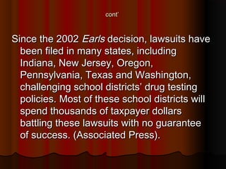 cont’cont’
Since the 2002Since the 2002 EarlsEarls decision, lawsuits havedecision, lawsuits have
been filed in many states, includingbeen filed in many states, including
Indiana, New Jersey, Oregon,Indiana, New Jersey, Oregon,
Pennsylvania, Texas and Washington,Pennsylvania, Texas and Washington,
challenging school districts’ drug testingchallenging school districts’ drug testing
policies. Most of these school districts willpolicies. Most of these school districts will
spend thousands of taxpayer dollarsspend thousands of taxpayer dollars
battling these lawsuits with no guaranteebattling these lawsuits with no guarantee
of success. (Associated Press).of success. (Associated Press).
 