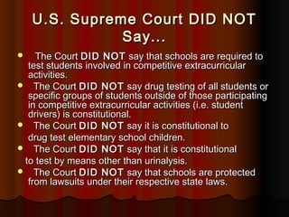 U.S. Supreme Court DID NOTU.S. Supreme Court DID NOT
Say...Say...
 The CourtThe Court DID NOTDID NOT say that schools are required tosay that schools are required to
test students involved in competitive extracurriculartest students involved in competitive extracurricular
activities.activities.
 The CourtThe Court DID NOTDID NOT say drug testing of all students orsay drug testing of all students or
specific groups of students outside of those participatingspecific groups of students outside of those participating
in competitive extracurricular activities (i.e. studentin competitive extracurricular activities (i.e. student
drivers) is constitutional.drivers) is constitutional.
 The CourtThe Court DID NOTDID NOT say it is constitutional tosay it is constitutional to
drug test elementary school children.drug test elementary school children.
 The CourtThe Court DID NOTDID NOT say that it is constitutionalsay that it is constitutional
to test by means other than urinalysis.to test by means other than urinalysis.
 The CourtThe Court DID NOTDID NOT say that schools are protectedsay that schools are protected
from lawsuits under their respective state laws.from lawsuits under their respective state laws.
 