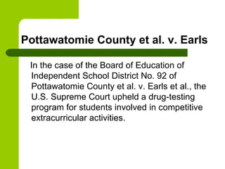 Pottawatomie County et al. v. Earls In the case of the Board of Education of Independent School District No. 92 of Pottawatomie County et al. v. Earls et al., the U.S. Supreme Court upheld a drug-testing program for students involved in competitive extracurricular activities.  