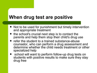 When drug test are positive Not to be used for punishment but timely intervention and appropriate treatment  the school's crucial next step is to contact the parents and help them stop their child's drug use  refer the student to a trained substance-abuse counselor, who can perform a drug assessment and determine whether the child needs treatment or other specialized help  school will want to perform follow-up drug tests on students with positive results to make sure they stay drug free  