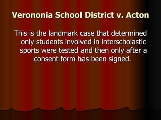 Verononia School District v. Acton This is the landmark case that determined only students involved in interscholastic sports were tested and then only after a consent form has been signed .  