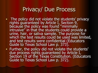 Privacy/ Due Process The policy did not violate the students’ privacy rights guaranteed by Article I, Section 9, because the policy was found “minimally intrusive” in that the students could provide a urine, hair, or saliva sample. The purpose for which the test results could be used was limited, and test results were confidential (Educators Guide to Texas School Law p. 373).  Further, the policy did not violate the students’ due process rights guaranteed by Article I, Section 19 of the Texas Constitution. (Educators Guide to Texas School Law p. 372).  